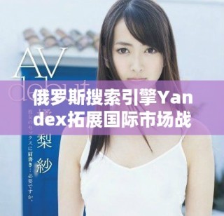 俄羅斯搜索引擎Yandex拓展國(guó)際市場(chǎng)戰(zhàn)略與未來展望分析