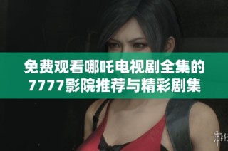 免費觀看哪吒電視劇全集的7777影院推薦與精彩劇集匯總