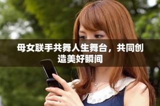 母女聯(lián)手共舞人生舞臺，共同創(chuàng)造美好瞬間