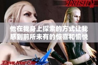 他在我身上探索的方式讓我感到前所未有的驚喜和愉悅