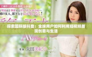 探索國(guó)際版抖音：全球用戶如何利用短視頻展現(xiàn)創(chuàng)意與生活