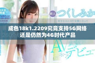 成色18k1.2209究竟支持5G網(wǎng)絡(luò)還是仍然為4G時代產(chǎn)品