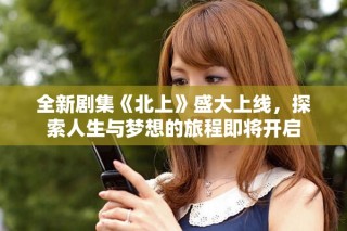 全新劇集《北上》盛大上線，探索人生與夢(mèng)想的旅程即將開啟