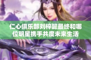 仁心俱樂部劉梓懿最終和哪位明星攜手共度未來生活