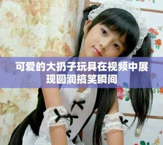 可愛的大扔子玩具在視頻中展現(xiàn)圓潤搞笑瞬間