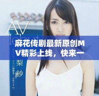 麻花傳劇最新原創(chuàng)MV精彩上線，快來一起欣賞吧