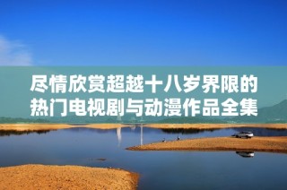 盡情欣賞超越十八歲界限的熱門電視劇與動(dòng)漫作品全集