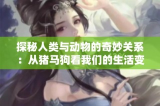 探秘人類與動物的奇妙關系：從豬馬狗看我們的生活變遷