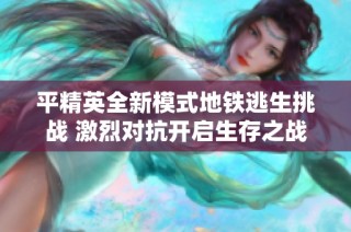 平精英全新模式地鐵逃生挑戰(zhàn) 激烈對(duì)抗開啟生存之戰(zhàn)