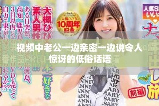 視頻中老公一邊親密一邊說(shuō)令人驚訝的低俗話語(yǔ)