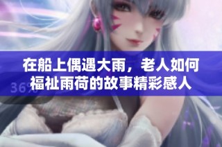 在船上偶遇大雨，老人如何福祉雨荷的故事精彩感人