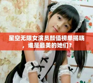 星空無限女演員顏值榜單揭曉，誰是最美的她們？