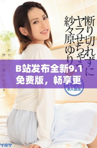 B站發(fā)布全新9.1免費(fèi)版，暢享更多精彩內(nèi)容與新功能