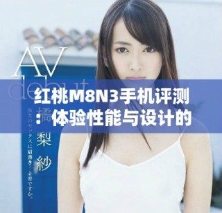 紅桃M8N3手機(jī)評測：體驗性能與設(shè)計的完美結(jié)合