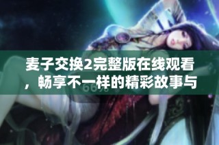 麥子交換2完整版在線觀看，暢享不一樣的精彩故事與角色體驗(yàn)
