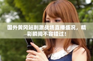 國外黃岡站刺激戰(zhàn)場直播盛況，精彩瞬間不容錯過！