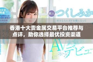 香港十大貴金屬交易平臺(tái)推薦與點(diǎn)評(píng)，助你選擇最優(yōu)投資渠道