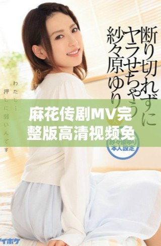 麻花傳劇MV完整版高清視頻免費(fèi)觀看，暢享精彩表演與劇情內(nèi)容