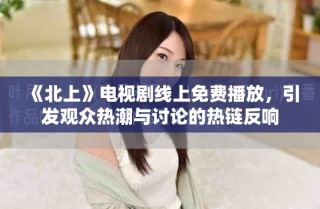 《北上》電視劇線上免費播放，引發(fā)觀眾熱潮與討論的熱鏈反響