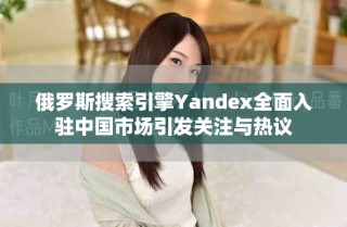 俄羅斯搜索引擎Yandex全面入駐中國(guó)市場(chǎng)引發(fā)關(guān)注與熱議