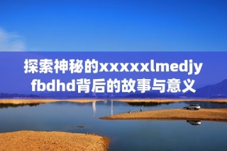 探索神秘的xxxxxlmedjyfbdhd背后的故事與意義