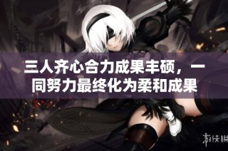 三人齊心合力成果豐碩，一同努力最終化為柔和成果