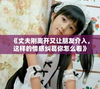 《丈夫剛離開又讓朋友介入，這樣的情感糾葛你怎么看》