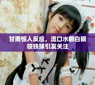 甘雨驚人反應(yīng)，流口水翻白眼咬鐵球引發(fā)關(guān)注