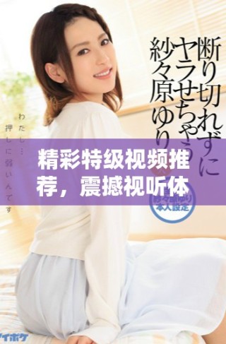 精彩特級視頻推薦，震撼視聽體驗(yàn)等你來探索！