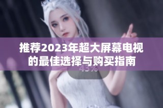 推薦2023年超大屏幕電視的最佳選擇與購(gòu)買(mǎi)指南