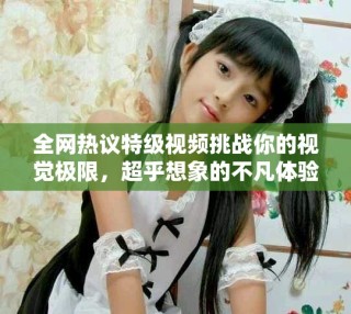 全網(wǎng)熱議特級(jí)視頻挑戰(zhàn)你的視覺(jué)極限，超乎想象的不凡體驗(yàn)