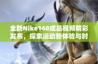 全新Nike168成品視頻精彩發(fā)布，探索運動新體驗與時尚風(fēng)潮