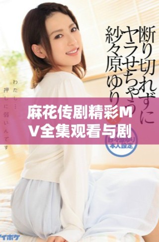 麻花傳劇精彩MV全集觀看與劇集解讀，感受劇中魅力與風(fēng)采