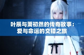 葉辰與蕭初然的傳奇故事：愛(ài)與命運(yùn)的交錯(cuò)之旅