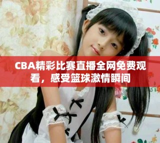 CBA精彩比賽直播全網(wǎng)免費(fèi)觀看，感受籃球激情瞬間
