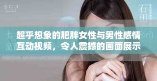 超乎想象的肥胖女性與男性感情互動(dòng)視頻，令人震撼的畫面展示