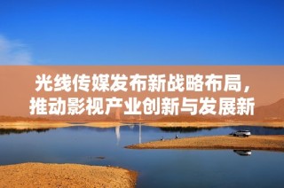 光線傳媒發(fā)布新戰(zhàn)略布局，推動影視產(chǎn)業(yè)創(chuàng)新與發(fā)展新篇章