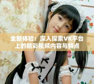 全新體驗：深入探索VK平臺上的精彩視頻內(nèi)容與特點