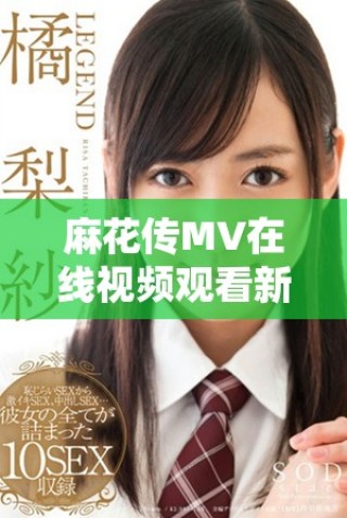 麻花傳MV在線視頻觀看新動態(tài)，精彩內(nèi)容不容錯過