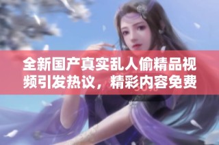 全新國產(chǎn)真實亂人偷精品視頻引發(fā)熱議，精彩內(nèi)容免費觀看盡在其中