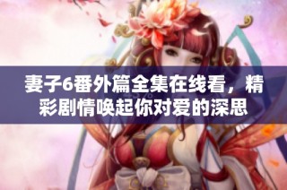 妻子6番外篇全集在線看，精彩劇情喚起你對愛的深思