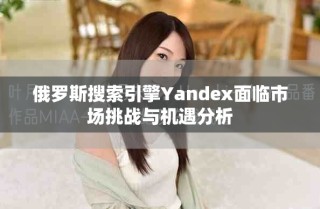 俄羅斯搜索引擎Yandex面臨市場挑戰(zhàn)與機(jī)遇分析