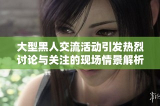 大型黑人交流活動引發(fā)熱烈討論與關注的現(xiàn)場情景解析