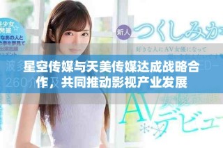 星空傳媒與天美傳媒達成戰(zhàn)略合作，共同推動影視產(chǎn)業(yè)發(fā)展