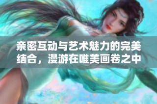 親密互動與藝術魅力的完美結(jié)合，漫游在唯美畫卷之中