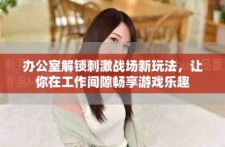 辦公室解鎖刺激戰(zhàn)場(chǎng)新玩法，讓你在工作間隙暢享游戲樂(lè)趣