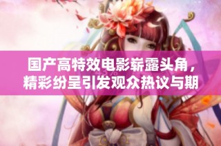 國產(chǎn)高特效電影嶄露頭角，精彩紛呈引發(fā)觀眾熱議與期待