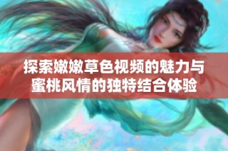 探索嫩嫩草色視頻的魅力與蜜桃風(fēng)情的獨(dú)特結(jié)合體驗(yàn)