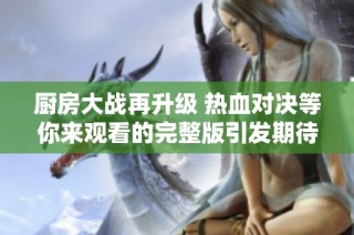 廚房大戰(zhàn)再升級 熱血對決等你來觀看的完整版引發(fā)期待