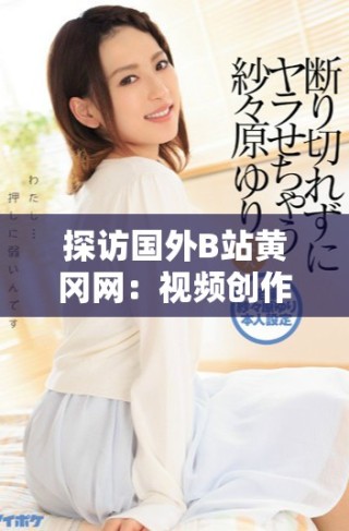 探訪國外B站黃岡網(wǎng)：視頻創(chuàng)作與分享的獨特平臺解析